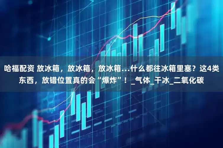哈福配资 放冰箱，放冰箱，放冰箱…什么都往冰箱里塞？这4类东西，放错位置真的会“爆炸”！_气体_干冰_二氧化碳