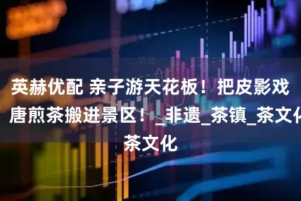 英赫优配 亲子游天花板！把皮影戏、唐煎茶搬进景区！_非遗_茶镇_茶文化