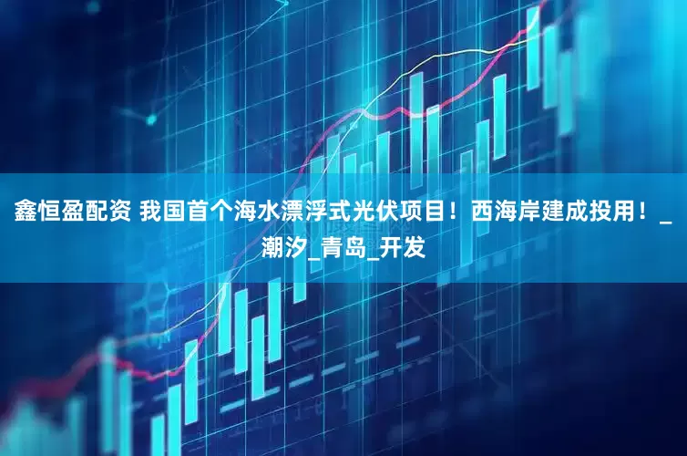 鑫恒盈配资 我国首个海水漂浮式光伏项目！西海岸建成投用！_潮汐_青岛_开发