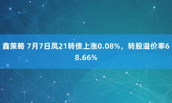 鑫策略 7月7日凤21转债上涨0.08%，转股溢价率68.66%