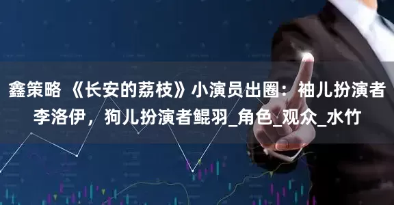 鑫策略 《长安的荔枝》小演员出圈：袖儿扮演者李洛伊，狗儿扮演者鲲羽_角色_观众_水竹