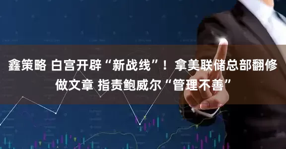 鑫策略 白宫开辟“新战线”！拿美联储总部翻修做文章 指责鲍威尔“管理不善”