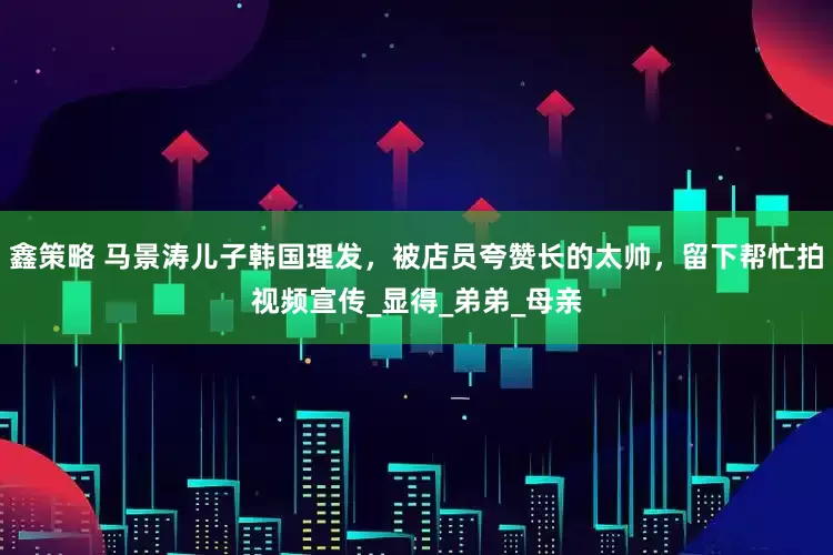 鑫策略 马景涛儿子韩国理发，被店员夸赞长的太帅，留下帮忙拍视频宣传_显得_弟弟_母亲