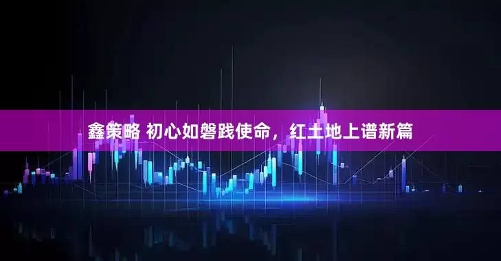 鑫策略 初心如磐践使命，红土地上谱新篇