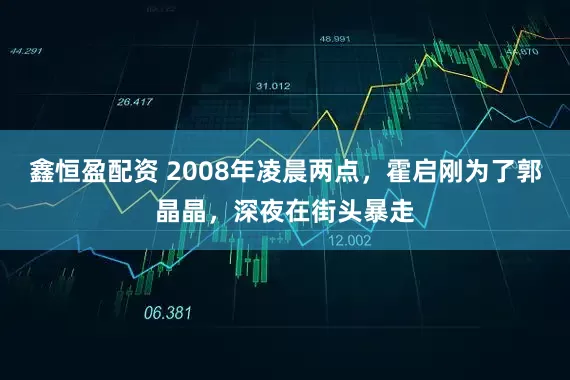 鑫恒盈配资 2008年凌晨两点，霍启刚为了郭晶晶，深夜在街头暴走