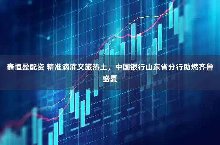 鑫恒盈配资 精准滴灌文旅热土，中国银行山东省分行助燃齐鲁盛夏