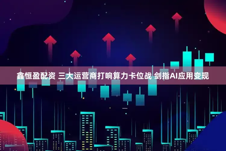 鑫恒盈配资 三大运营商打响算力卡位战 剑指AI应用变现