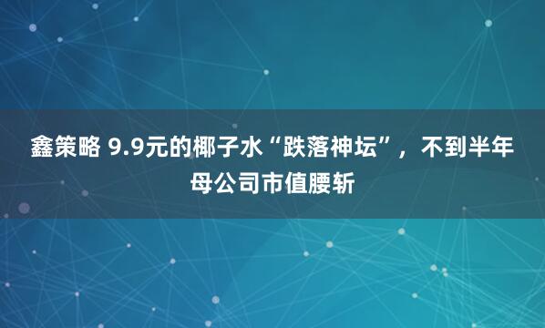 鑫策略 9.9元的椰子水“跌落神坛”，不到半年母公司市值腰斩