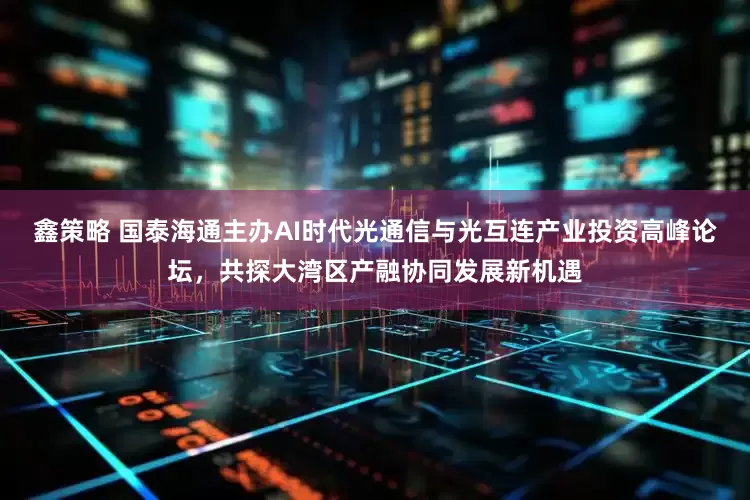 鑫策略 国泰海通主办AI时代光通信与光互连产业投资高峰论坛，共探大湾区产融协同发展新机遇